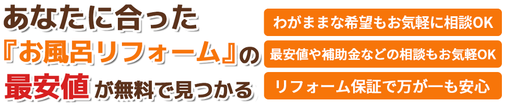 あなたに合ったお風呂・浴室リフォームの最安値が無料で見つかる。わがままな希望もお気軽に相談OK。最安値や補助金などの相談もお気軽OK。リフォーム保証で万が一も安心。洗面所・トイレ・キッチン・リビング・お風呂