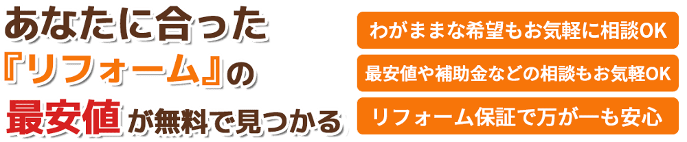 あなたに合ったリフォームの最安値が無料で見つかる。わがままな希望もお気軽に相談OK。最安値や補助金などの相談もお気軽OK。リフォーム保証で万が一も安心。洗面所・トイレ・キッチン・リビング・お風呂