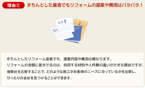 理由２：きちんとした業者でもリフォームの提案や費用はバラバラ！きちんとしたリフォーム業者でも、提案内容や費用は異なります。リフォームの金額に差が出るのは、利用する材料や人件費の違いが大きな理由ですが、複数社を比較することで、どのような施工がお客様のニーズに合っているかを比較し、ぴったりの会社を見つけることができます。
