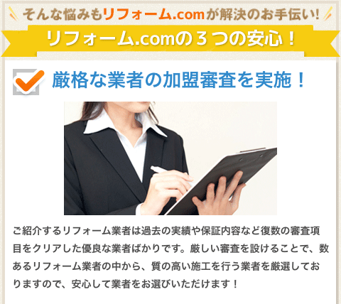 そんな悩みもリフォーム.comが解決のお手伝い！リフォーム.comの３つの安心！厳格な業者の加盟審査を実施！ご紹介するリフォーム業者は過去の実績や保証内容など複数の審査項目をクリアした優良な業者ばかりです。厳しい審査を設けることで、数あるリフォーム業者の中から、質の高い施工を行う業者を厳選しておりますので、安心して業者をお選びいただけます！