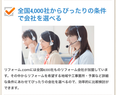 全国１０００社からぴったりの条件で会社を選べる。リフォーム.comには全国１０００社ものリフォーム階会社が加盟しています。その中からリフォームを希望する地域や工事箇所・予算など詳細な条件にあわせてぴったいの会社を選べるので、効率的に比較検討ができます。