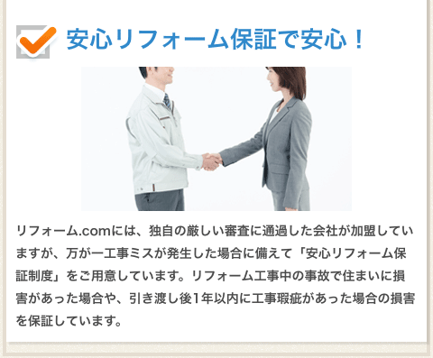 安心リフォーム保証で安心！リフォーム.comには、独自の厳しい審査に通貨した会社が加盟していますが、万が一工事ミスが発生した場合に備えて「安心リフォーム保証制度」をご用意しています。リフォーム工事中の事故で住まいに損害があった場合や、引き渡し後１年以内に工事瑕疵があった場合の損害を保証しています。