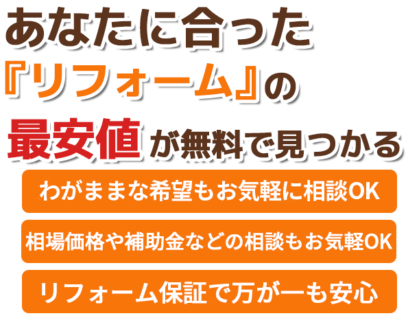 あなたに合ったリフォームの最安値が無料で見つかる。わがままな希望もお気軽に相談OK。最安値や補助金などの相談もお気軽OK。リフォーム保証で万が一も安心。洗面所・トイレ・キッチン・リビング・お風呂